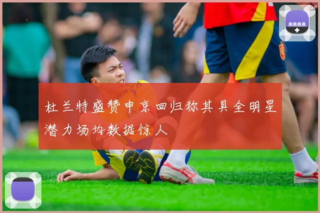 杜兰特盛赞申京回归称其具全明星潜力场均数据惊人