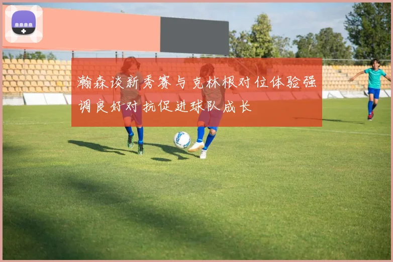 瀚森谈新秀赛与克林根对位体验强调良好对抗促进球队成长