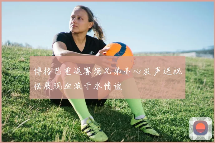 博格巴重返赛场兄弟齐心发声送祝福展现血浓于水情谊