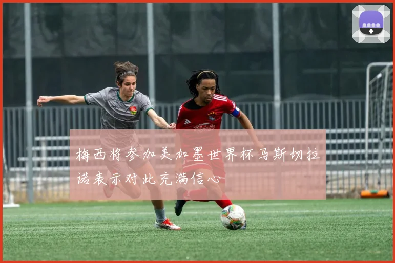 梅西将参加美加墨世界杯马斯切拉诺表示对此充满信心