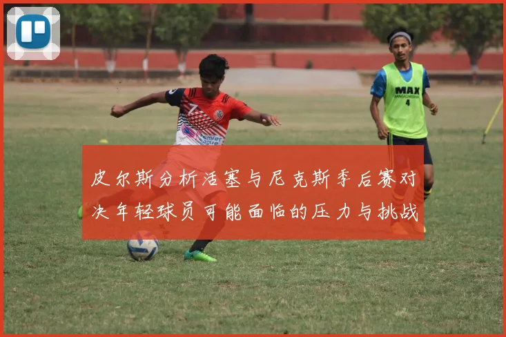 皮尔斯分析活塞与尼克斯季后赛对决年轻球员可能面临的压力与挑战