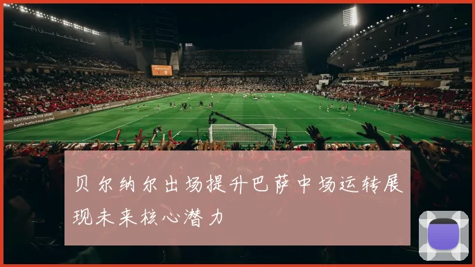 贝尔纳尔出场提升巴萨中场运转展现未来核心潜力