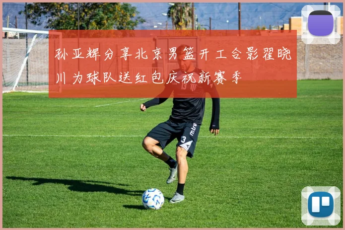 孙亚辉分享北京男篮开工合影翟晓川为球队送红包庆祝新赛季