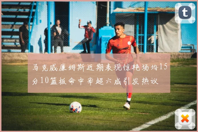 马克威廉姆斯近期表现惊艳场均15分10篮板命中率超六成引发热议