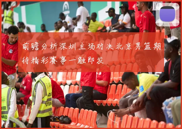 前瞻分析深圳主场对决北京男篮期待精彩赛事一触即发
