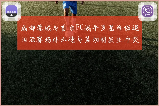 成都蓉城与首尔FC战平罗慕洛伤退泪洒赛场林加德与莱切特发生冲突