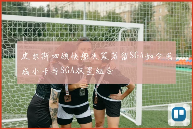 皮尔斯回顾快船决策若留SGA如今或成小卡与SGA双星组合