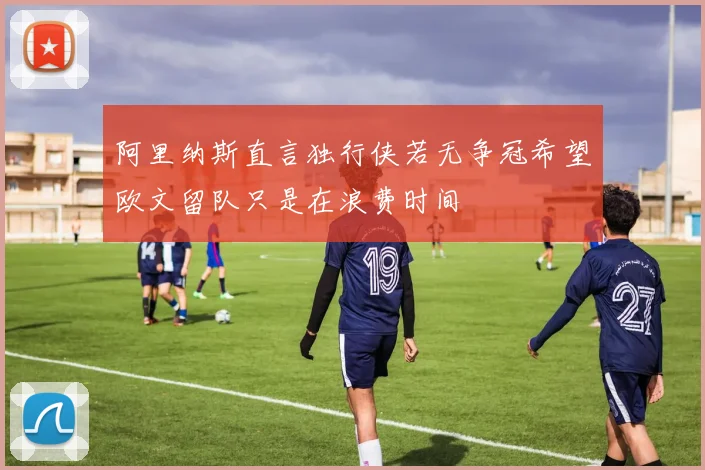 阿里纳斯直言独行侠若无争冠希望欧文留队只是在浪费时间