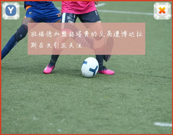 班福德加盟赫塔费的交易遭博达拉斯否决引发关注