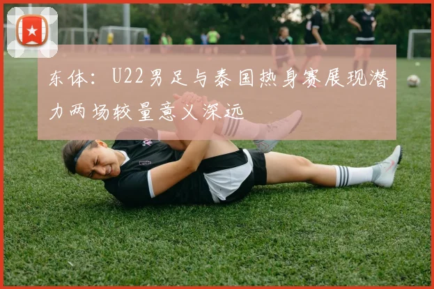 东体：U22男足与泰国热身赛展现潜力两场较量意义深远