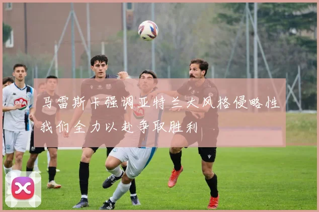 马雷斯卡强调亚特兰大风格侵略性我们全力以赴争取胜利