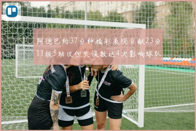 阿德巴约37分钟精彩表现贡献23分11板5助攻但失误数达4次影响球队表现