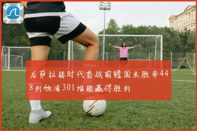 后萨拉赫时代首战前瞻国米胜率448利物浦301谁能赢得胜利