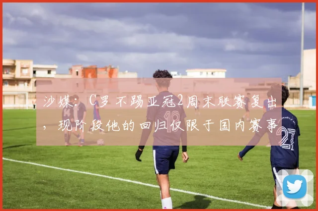 沙媒：C罗不踢亚冠2周末联赛复出，现阶段他的回归仅限于国内赛事