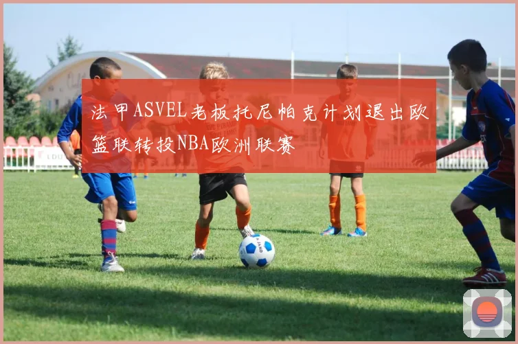 法甲ASVEL老板托尼帕克计划退出欧篮联转投NBA欧洲联赛