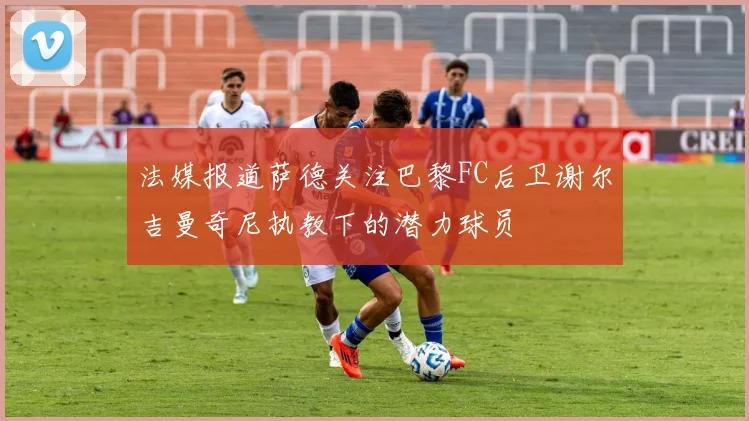 法媒报道萨德关注巴黎FC后卫谢尔吉曼奇尼执教下的潜力球员