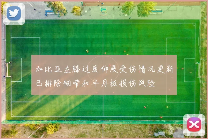 加比亚左膝过度伸展受伤情况更新已排除韧带和半月板损伤风险