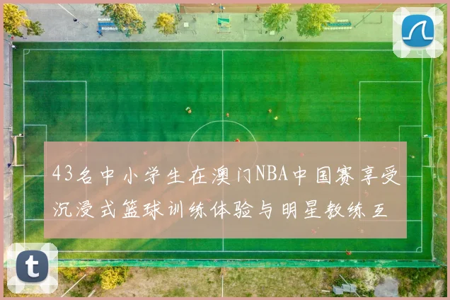 43名中小学生在澳门NBA中国赛享受沉浸式篮球训练体验与明星教练互动