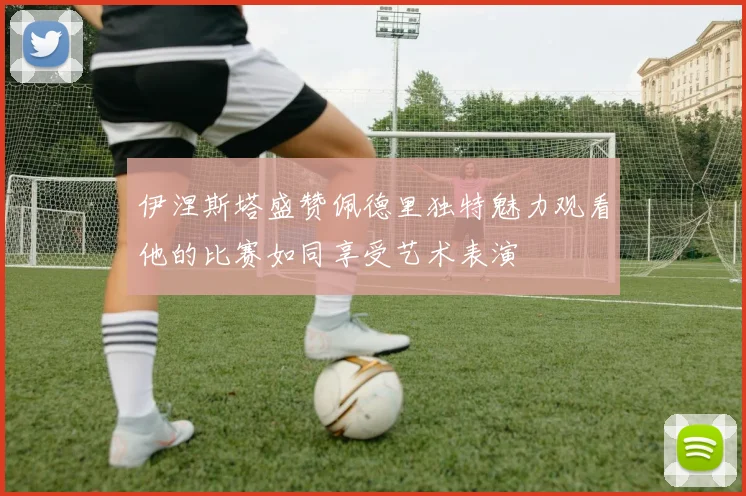 伊涅斯塔盛赞佩德里独特魅力观看他的比赛如同享受艺术表演
