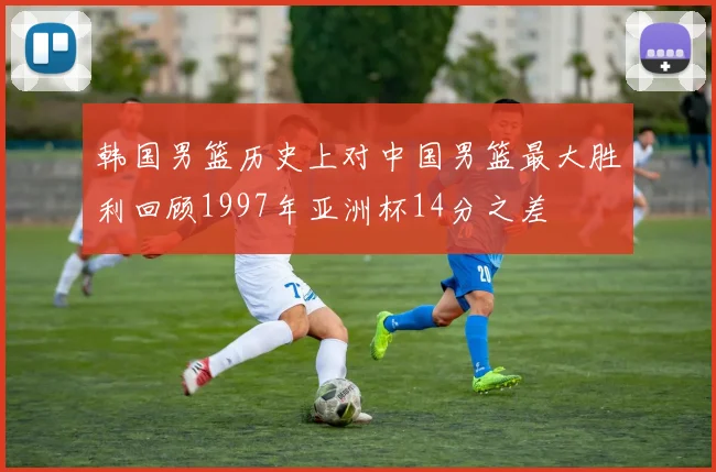韩国男篮历史上对中国男篮最大胜利回顾1997年亚洲杯14分之差