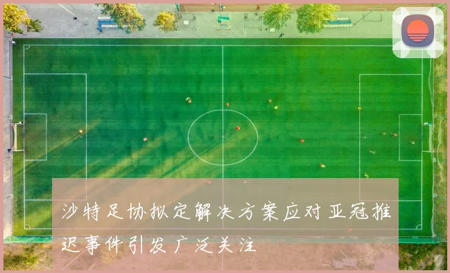 沙特足协拟定解决方案应对亚冠推迟事件引发广泛关注