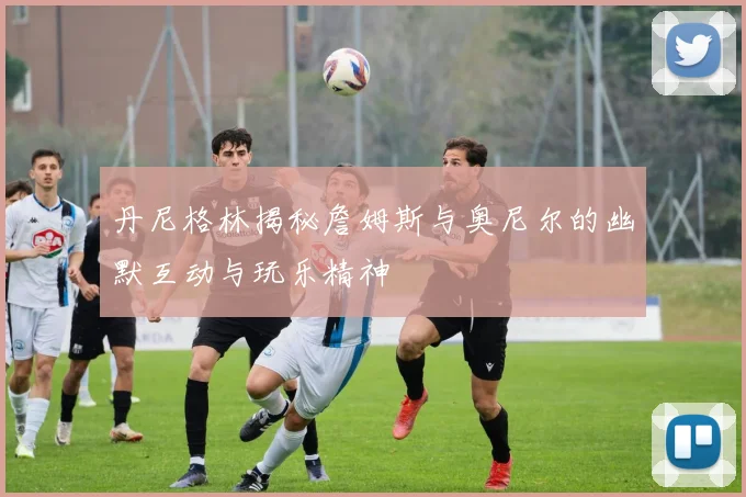 丹尼格林揭秘詹姆斯与奥尼尔的幽默互动与玩乐精神