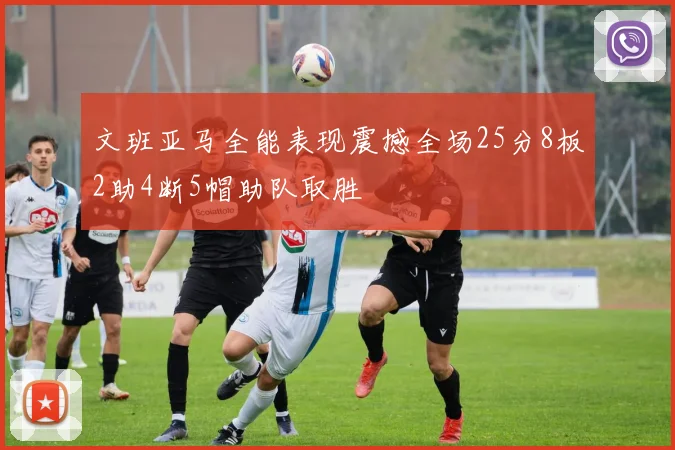 文班亚马全能表现震撼全场25分8板2助4断5帽助队取胜