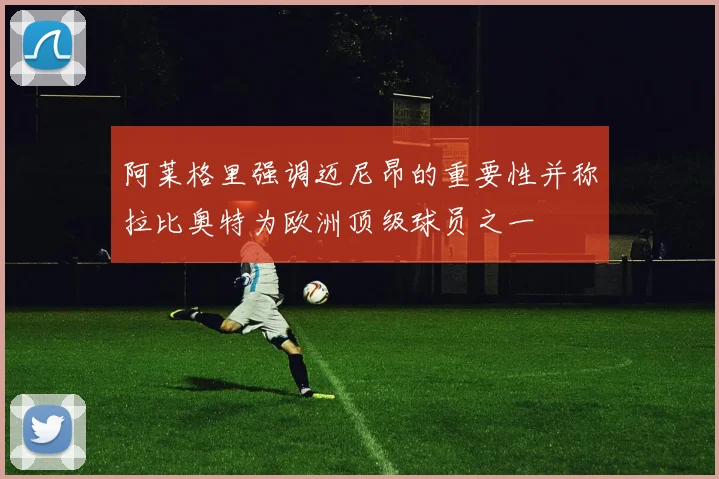 阿莱格里强调迈尼昂的重要性并称拉比奥特为欧洲顶级球员之一