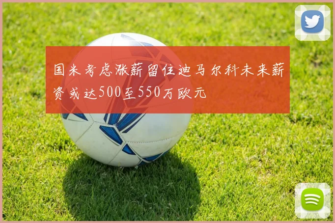 国米考虑涨薪留住迪马尔科未来薪资或达500至550万欧元